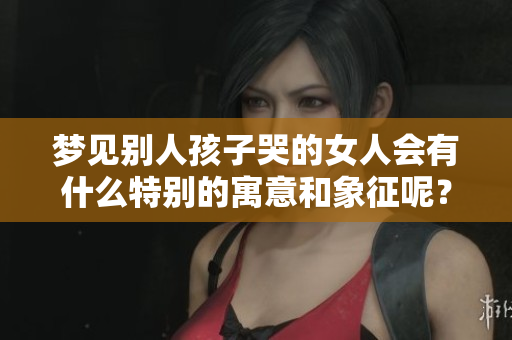 梦见别人孩子哭的女人会有什么特别的寓意和象征呢？