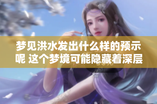 梦见洪水发出什么样的预示呢 这个梦境可能隐藏着深层意义