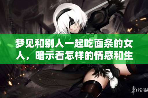 梦见和别人一起吃面条的女人，暗示着怎样的情感和生活启示呢