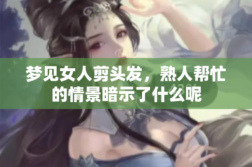 梦见女人剪头发,熟人帮忙的情景暗示了什么呢 梦见女人剪头发,熟人帮忙的情景暗示了什么呢
