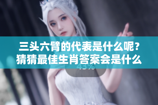 三头六臂的代表是什么呢？猜猜最佳生肖答案会是什么？