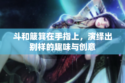 斗和簸箕在手指上，演绎出别样的趣味与创意