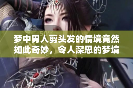 梦中男人剪头发的情境竟然如此奇妙，令人深思的梦境体验