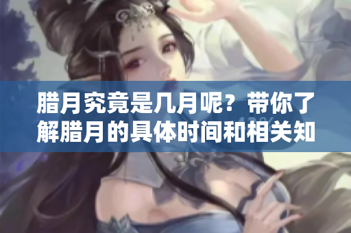 腊月究竟是几月呢？带你了解腊月的具体时间和相关知识。