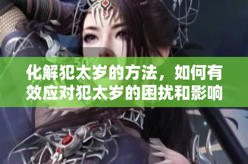 化解犯太岁的方法，如何有效应对犯太岁的困扰和影响