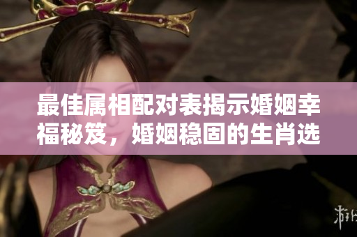 最佳属相配对表揭示婚姻幸福秘笈，婚姻稳固的生肖选择不可忽视