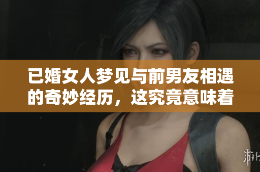 已婚女人梦见与前男友相遇的奇妙经历，这究竟意味着什么呢