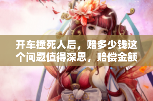 开车撞死人后，赔多少钱这个问题值得深思，赔偿金额究竟多少呢
