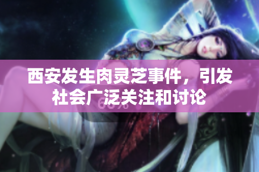 西安发生肉灵芝事件，引发社会广泛关注和讨论