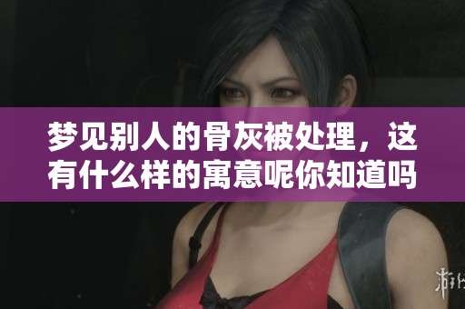 梦见别人的骨灰被处理，这有什么样的寓意呢你知道吗