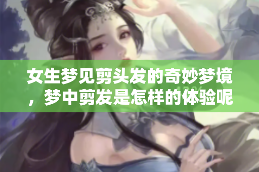 女生梦见剪头发的奇妙梦境，梦中剪发是怎样的体验呢