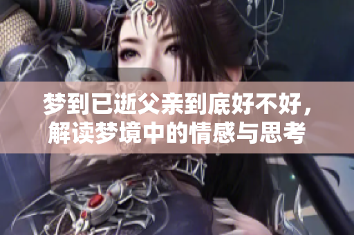 梦到已逝父亲到底好不好，解读梦境中的情感与思考