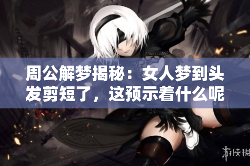 周公解梦揭秘：女人梦到头发剪短了，这预示着什么呢