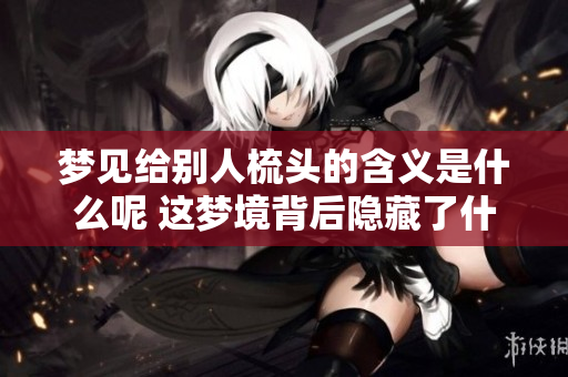 梦见给别人梳头的含义是什么呢 这梦境背后隐藏了什么寓意呢