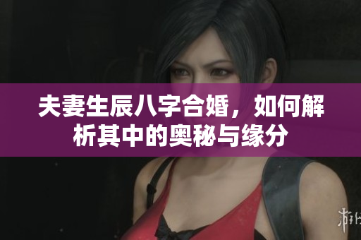 夫妻生辰八字合婚，如何解析其中的奥秘与缘分