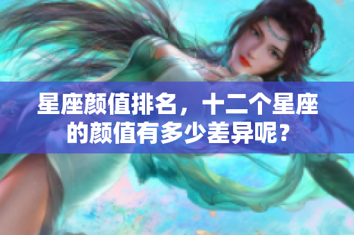星座颜值排名，十二个星座的颜值有多少差异呢？