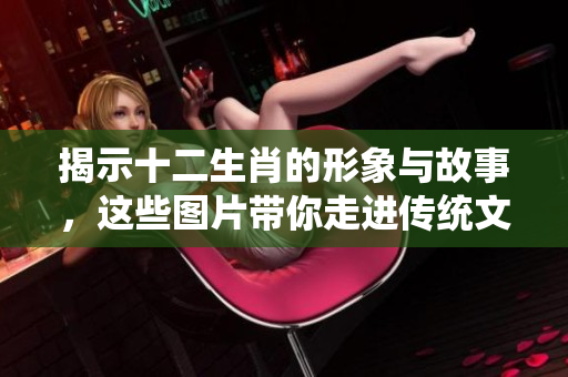 揭示十二生肖的形象与故事，这些图片带你走进传统文化的世界