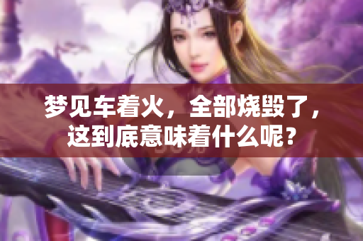 梦见车着火，全部烧毁了，这到底意味着什么呢？