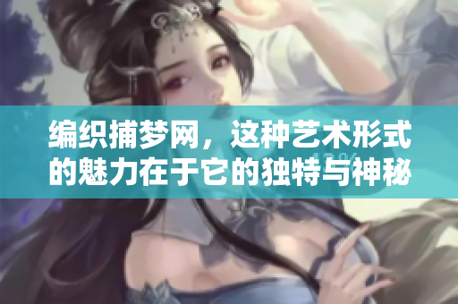 编织捕梦网，这种艺术形式的魅力在于它的独特与神秘