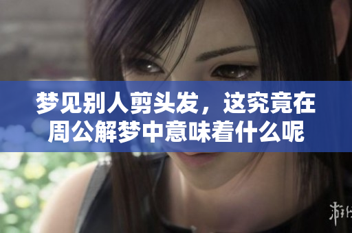 梦见别人剪头发，这究竟在周公解梦中意味着什么呢