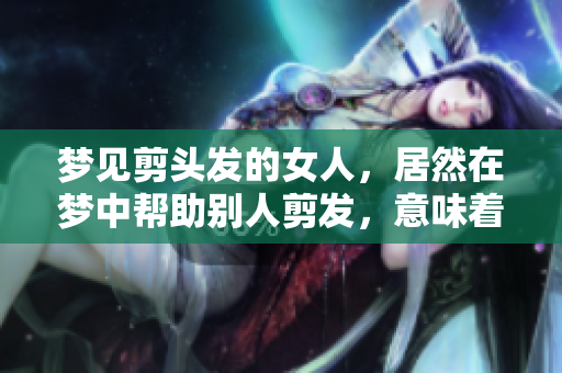 梦见剪头发的女人，居然在梦中帮助别人剪发，意味着什么呢