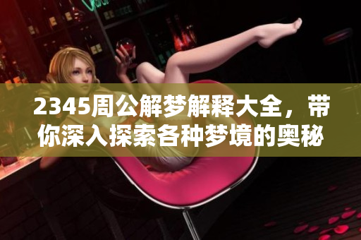 2345周公解梦解释大全，带你深入探索各种梦境的奥秘与解析