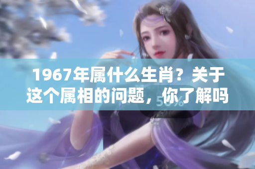 1967年属什么生肖？关于这个属相的问题，你了解吗？