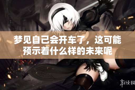 梦见自己会开车了，这可能预示着什么样的未来呢