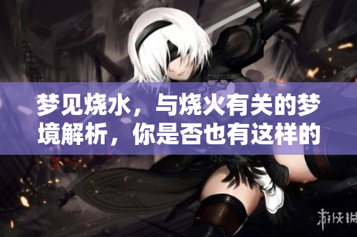 梦见烧水，与烧火有关的梦境解析，你是否也有这样的体验呢