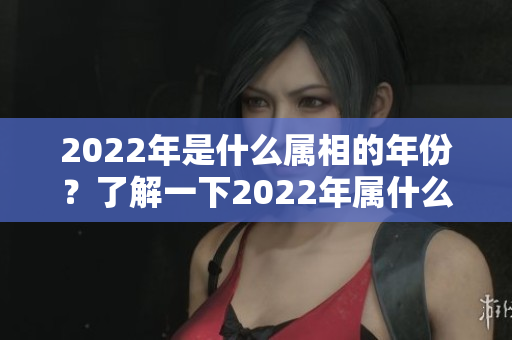 2022年是什么属相的年份？了解一下2022年属什么年。