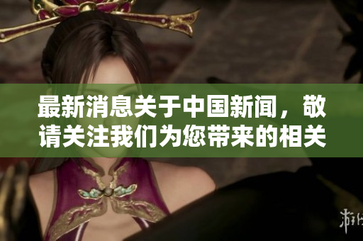 最新消息关于中国新闻，敬请关注我们为您带来的相关动态信息。