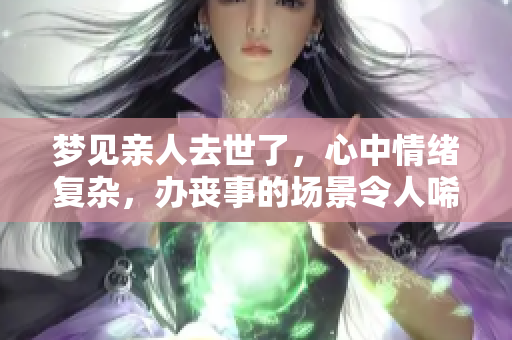 梦见亲人去世了，心中情绪复杂，办丧事的场景令人唏嘘